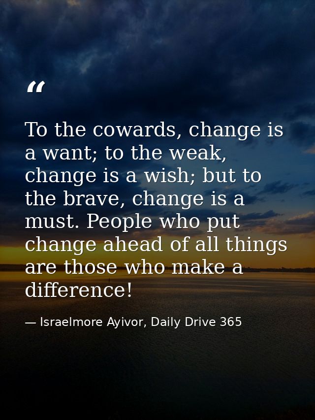 To the cowards, change is a want; to the weak, change is a wish; but to the brave, change is a must. People who put chan — Israelmore Ayivor, Daily Drive 365