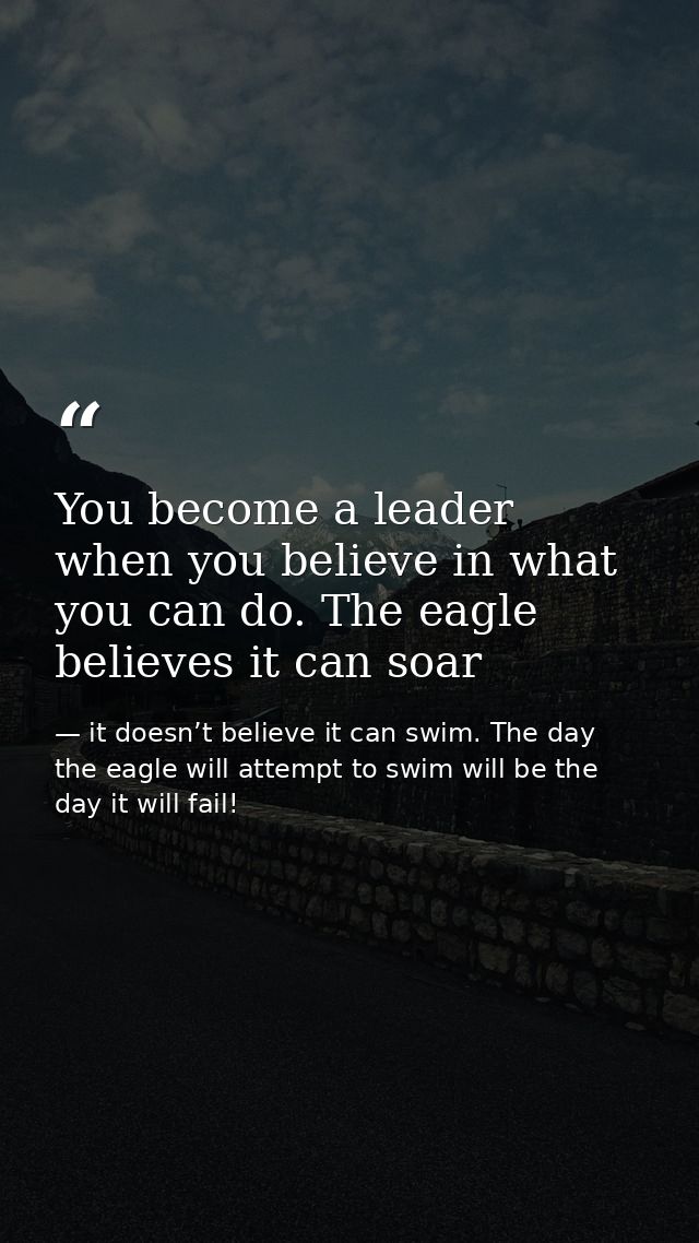 You become a leader when you believe in what you can do. The eagle believes it can soar — it doesn’t believe it can swim. The day the eagle will attempt to swim will be the day it will fail!