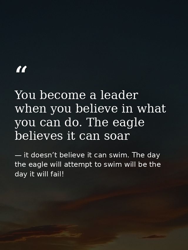 You become a leader when you believe in what you can do. The eagle believes it can soar — it doesn’t believe it can swim. The day the eagle will attempt to swim will be the day it will fail!