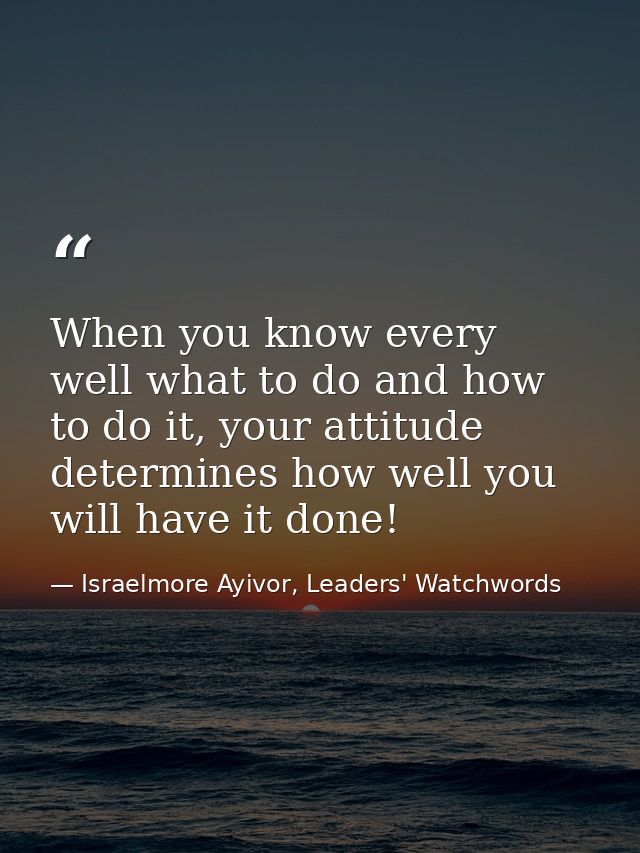 When you know every well what to do and how to do it, your attitude determines how well you will have it done! — Israelmore Ayivor, Leaders' Watchwords
