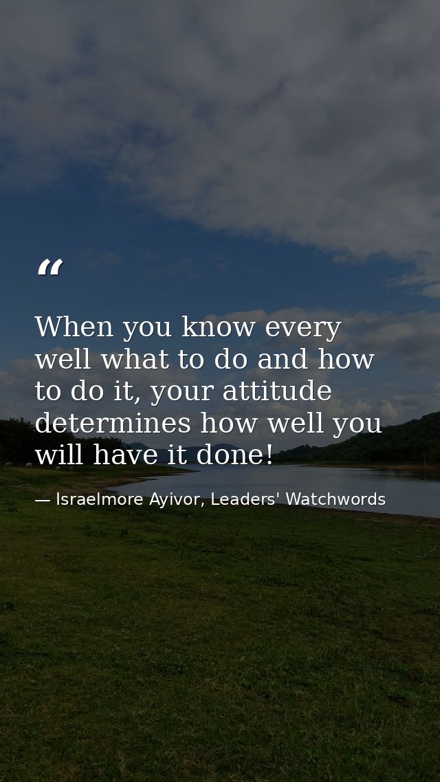 When you know every well what to do and how to do it, your attitude determines how well you will have it done! — Israelmore Ayivor, Leaders' Watchwords