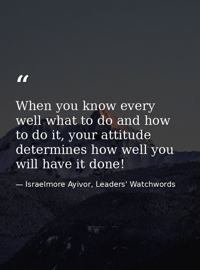 When you know every well what to do and how to do it, your attitude determines how well you will have it done! — Israelmore Ayivor, Leaders' Watchwords