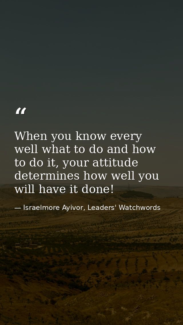 When you know every well what to do and how to do it, your attitude determines how well you will have it done! — Israelmore Ayivor, Leaders' Watchwords