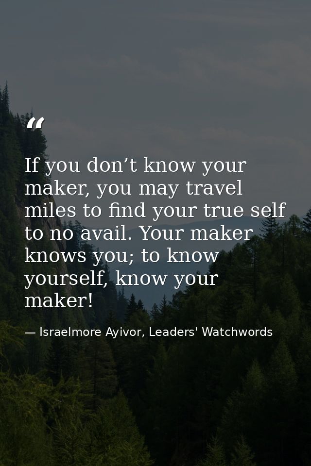 If you don’t know your maker, you may travel miles to find your true self to no avail. Your maker knows you; to know you — Israelmore Ayivor, Leaders' Watchwords