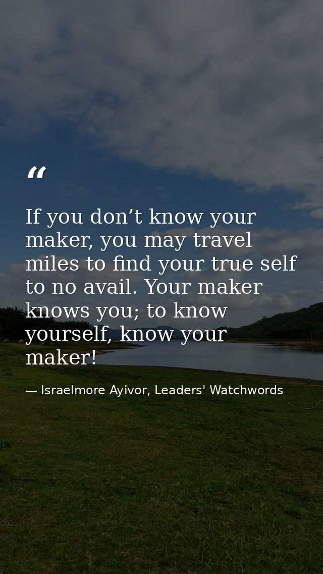 If you don’t know your maker, you may travel miles to find your true self to no avail. Your maker knows you; to know you — Israelmore Ayivor, Leaders' Watchwords