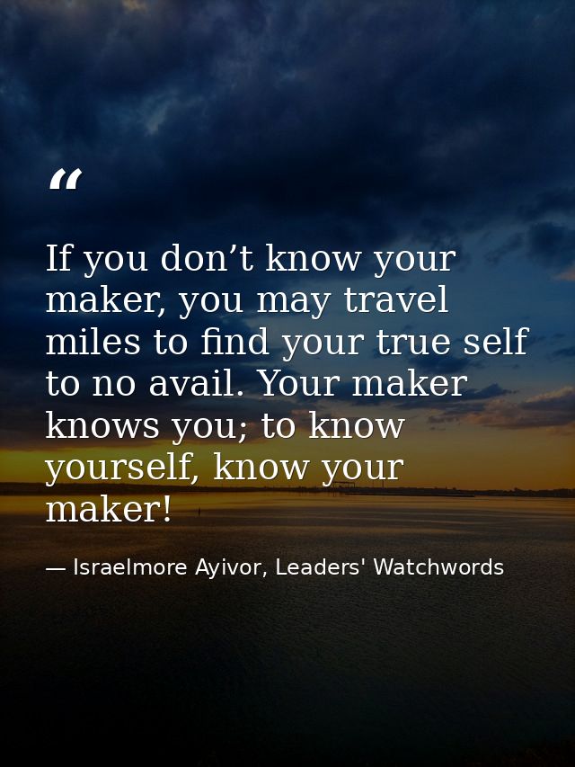 If you don’t know your maker, you may travel miles to find your true self to no avail. Your maker knows you; to know you — Israelmore Ayivor, Leaders' Watchwords