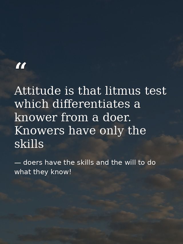 Attitude is that litmus test which differentiates a knower from a doer. Knowers have only the skills — doers have the skills and the will to do what they know!