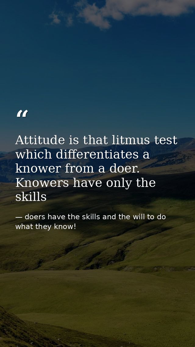 Attitude is that litmus test which differentiates a knower from a doer. Knowers have only the skills — doers have the skills and the will to do what they know!