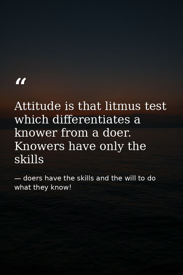 Attitude is that litmus test which differentiates a knower from a doer. Knowers have only the skills — doers have the skills and the will to do what they know!