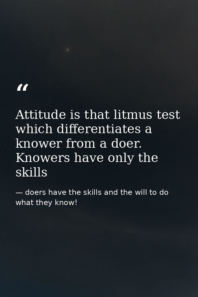 Attitude is that litmus test which differentiates a knower from a doer. Knowers have only the skills — doers have the skills and the will to do what they know!