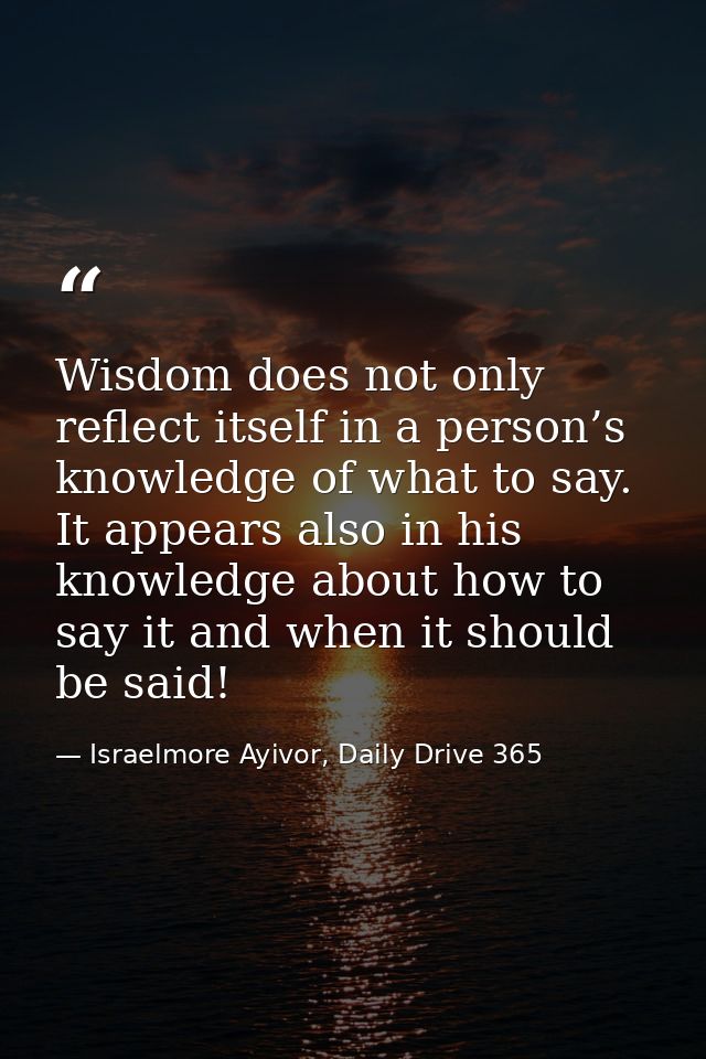 Wisdom does not only reflect itself in a person’s knowledge of what to say. It appears also in his knowledge about how t — Israelmore Ayivor, Daily Drive 365