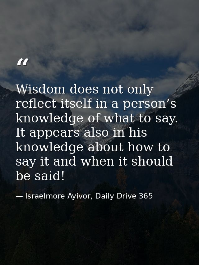 Wisdom does not only reflect itself in a person’s knowledge of what to say. It appears also in his knowledge about how t — Israelmore Ayivor, Daily Drive 365