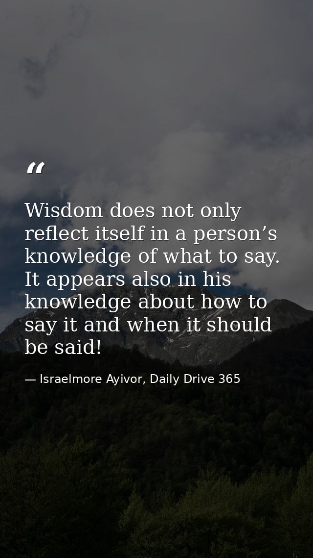 Wisdom does not only reflect itself in a person’s knowledge of what to say. It appears also in his knowledge about how t — Israelmore Ayivor, Daily Drive 365