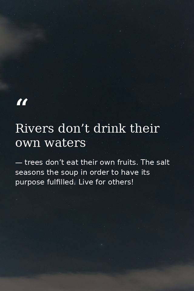 Rivers don’t drink their own waters — trees don’t eat their own fruits. The salt seasons the soup in order to have its purpose fulfilled. Live for others!
