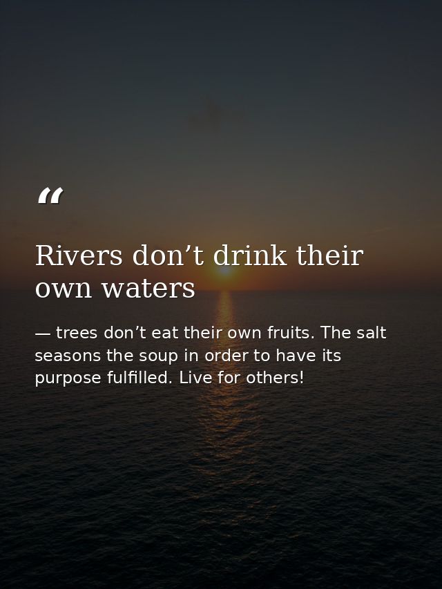 Rivers don’t drink their own waters — trees don’t eat their own fruits. The salt seasons the soup in order to have its purpose fulfilled. Live for others!
