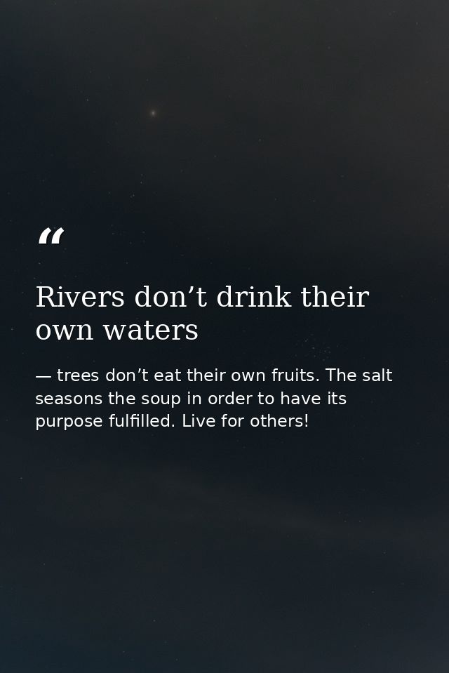 Rivers don’t drink their own waters — trees don’t eat their own fruits. The salt seasons the soup in order to have its purpose fulfilled. Live for others!
