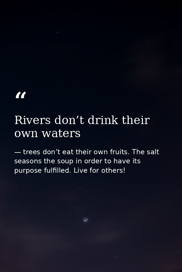 Rivers don’t drink their own waters — trees don’t eat their own fruits. The salt seasons the soup in order to have its purpose fulfilled. Live for others!