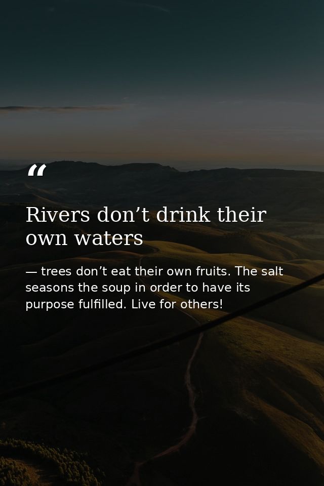 Rivers don’t drink their own waters — trees don’t eat their own fruits. The salt seasons the soup in order to have its purpose fulfilled. Live for others!
