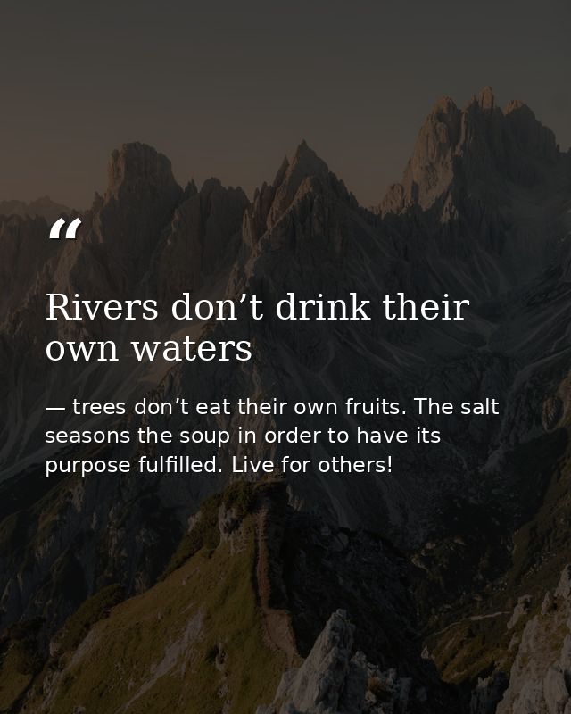 Rivers don’t drink their own waters — trees don’t eat their own fruits. The salt seasons the soup in order to have its purpose fulfilled. Live for others!
