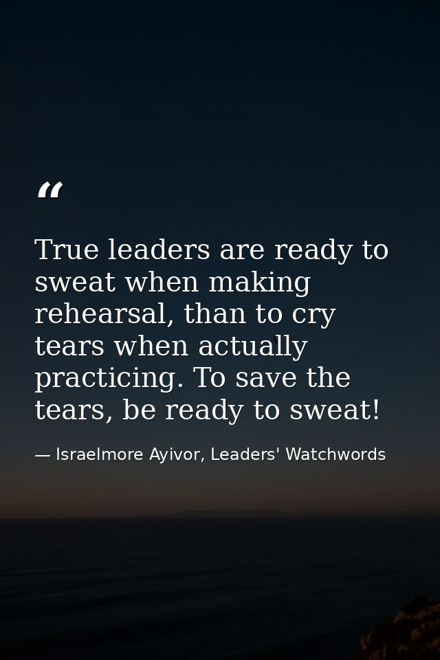 True leaders are ready to sweat when making rehearsal, than to cry tears when actually practicing. To save the tears, be — Israelmore Ayivor, Leaders' Watchwords