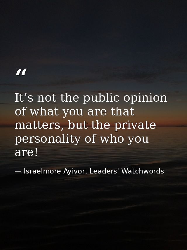 It’s not the public opinion of what you are that matters, but the private personality of who you are! — Israelmore Ayivor, Leaders' Watchwords