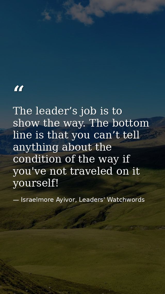 The leader’s job is to show the way. The bottom line is that you can’t tell anything about the condition of the way if y — Israelmore Ayivor, Leaders' Watchwords