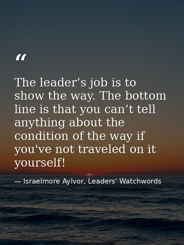 The leader’s job is to show the way. The bottom line is that you can’t tell anything about the condition of the way if y — Israelmore Ayivor, Leaders' Watchwords