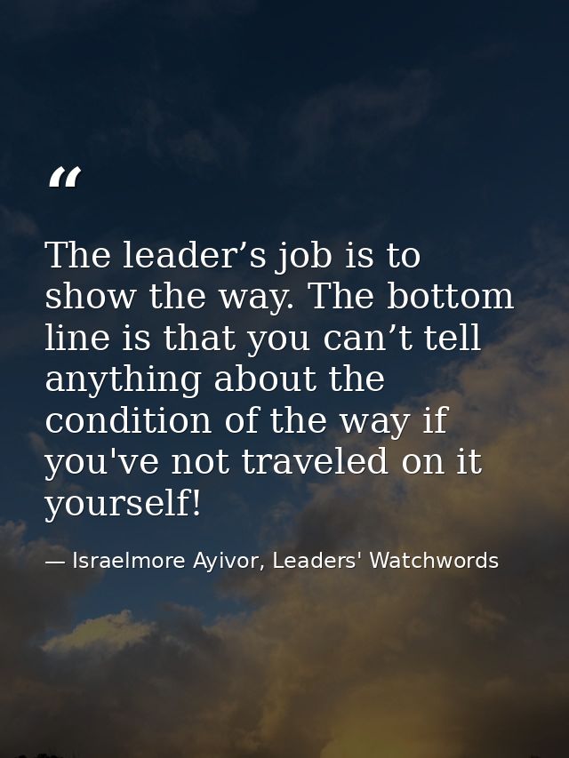 The leader’s job is to show the way. The bottom line is that you can’t tell anything about the condition of the way if y — Israelmore Ayivor, Leaders' Watchwords