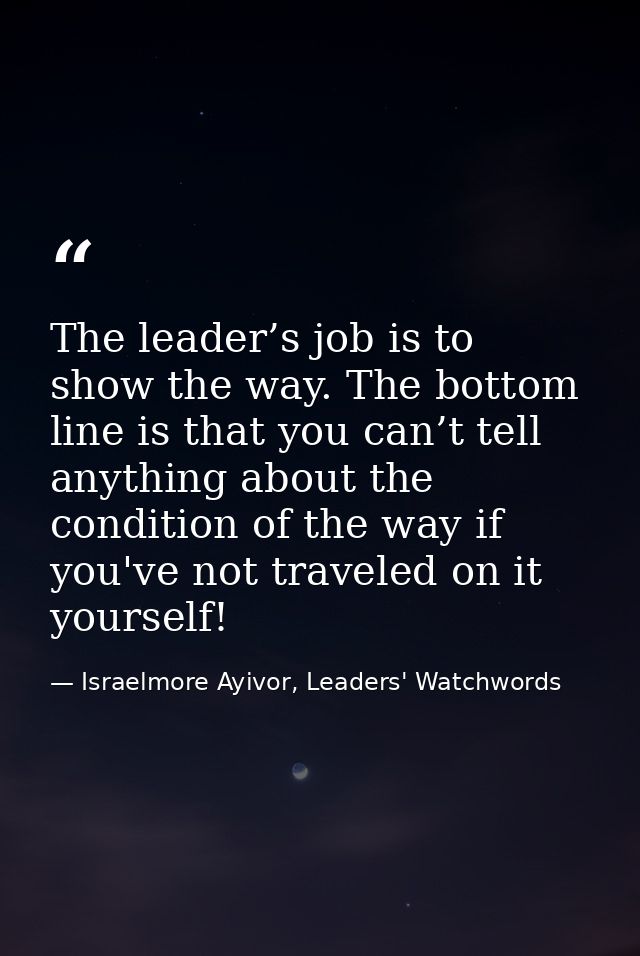 The leader’s job is to show the way. The bottom line is that you can’t tell anything about the condition of the way if y — Israelmore Ayivor, Leaders' Watchwords