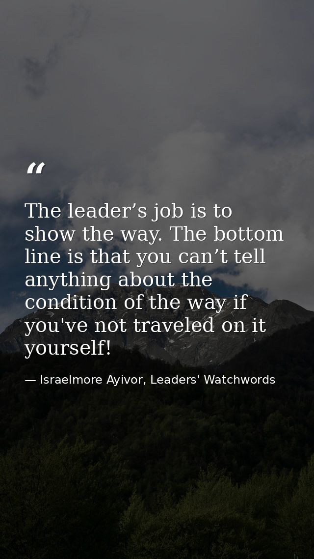 The leader’s job is to show the way. The bottom line is that you can’t tell anything about the condition of the way if y — Israelmore Ayivor, Leaders' Watchwords