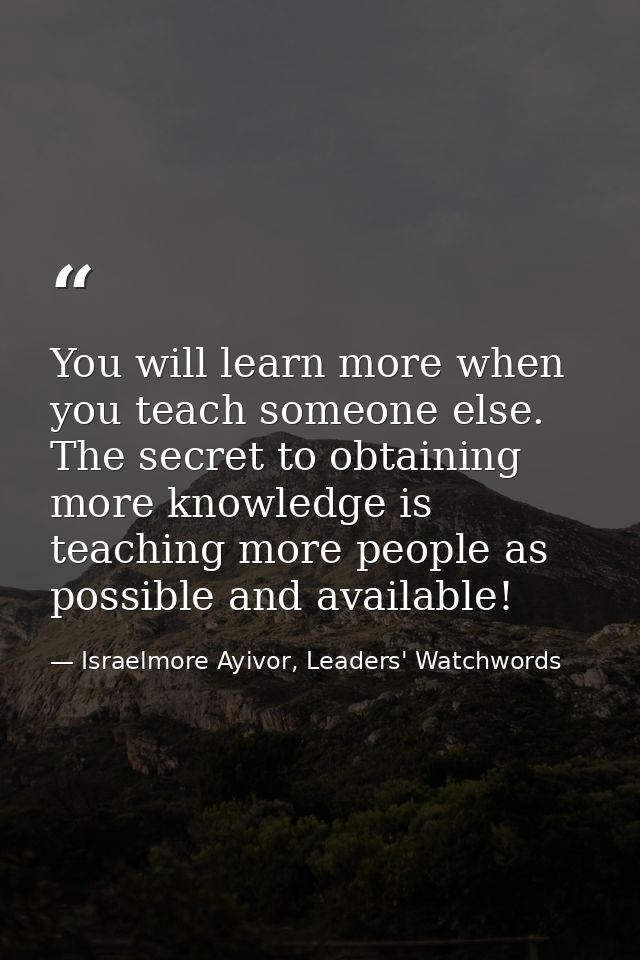 You will learn more when you teach someone else. The secret to obtaining more knowledge is teaching more people as possi — Israelmore Ayivor, Leaders' Watchwords