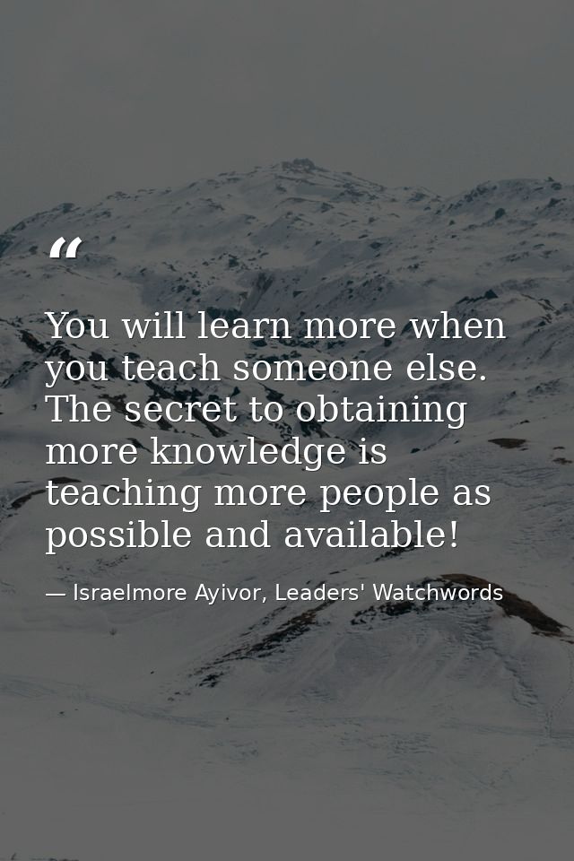 You will learn more when you teach someone else. The secret to obtaining more knowledge is teaching more people as possi — Israelmore Ayivor, Leaders' Watchwords