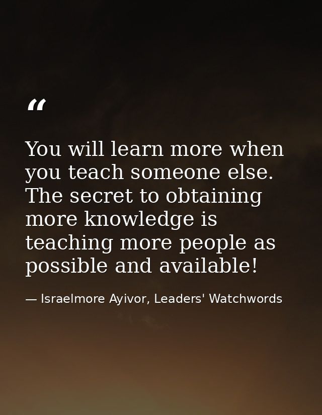 You will learn more when you teach someone else. The secret to obtaining more knowledge is teaching more people as possi — Israelmore Ayivor, Leaders' Watchwords