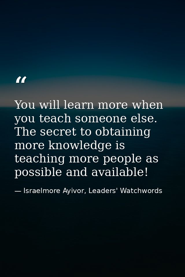 You will learn more when you teach someone else. The secret to obtaining more knowledge is teaching more people as possi — Israelmore Ayivor, Leaders' Watchwords