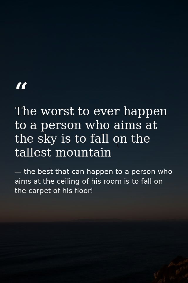 The worst to ever happen to a person who aims at the sky is to fall on the tallest mountain — the best that can happen to a person who aims at the ceiling of his room is to fall on the carpet of his floor!