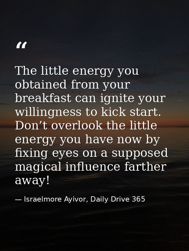 The little energy you obtained from your breakfast can ignite your willingness to kick start. Don’t overlook the little  — Israelmore Ayivor, Daily Drive 365