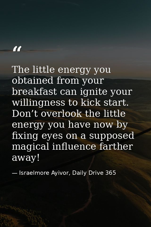The little energy you obtained from your breakfast can ignite your willingness to kick start. Don’t overlook the little  — Israelmore Ayivor, Daily Drive 365