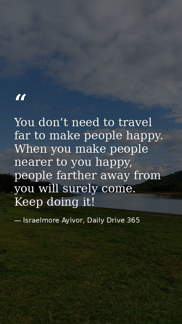 You don’t need to travel far to make people happy. When you make people nearer to you happy, people farther away from yo — Israelmore Ayivor, Daily Drive 365
