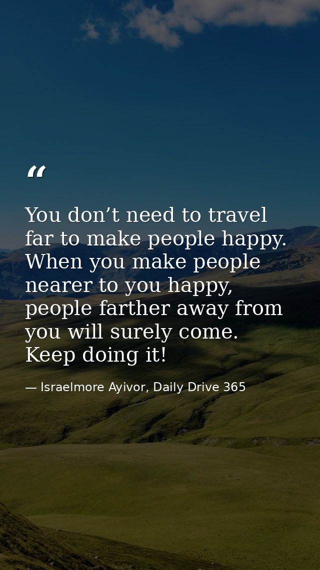 You don’t need to travel far to make people happy. When you make people nearer to you happy, people farther away from yo — Israelmore Ayivor, Daily Drive 365