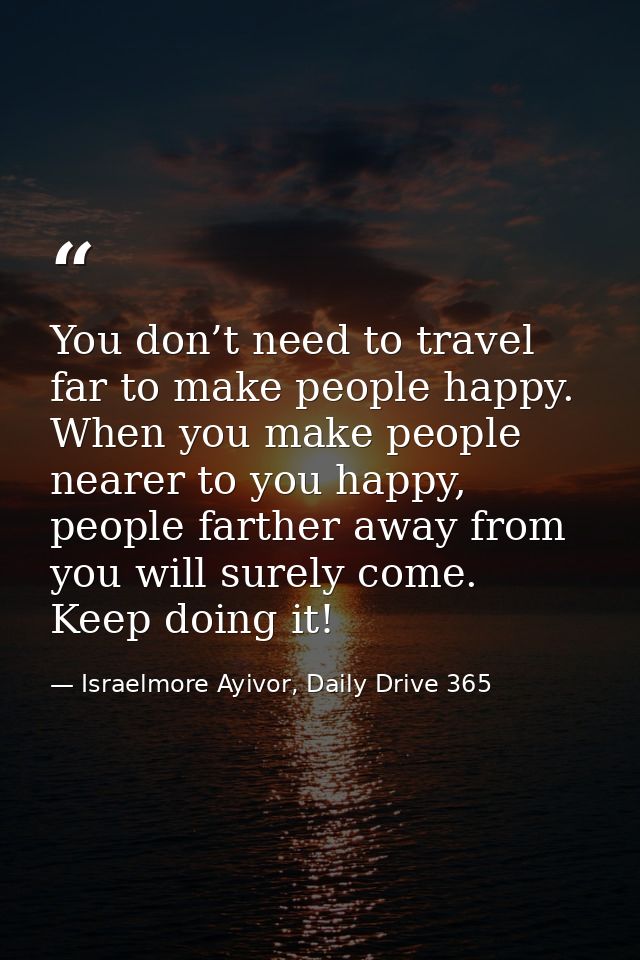 You don’t need to travel far to make people happy. When you make people nearer to you happy, people farther away from yo — Israelmore Ayivor, Daily Drive 365