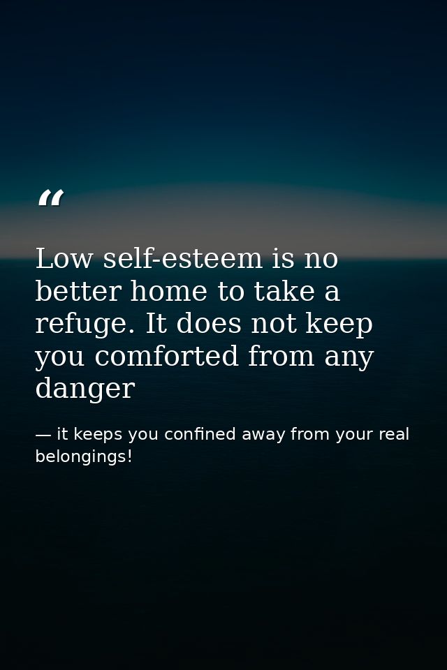 Low self-esteem is no better home to take a refuge. It does not keep you comforted from any danger — it keeps you confined away from your real belongings!