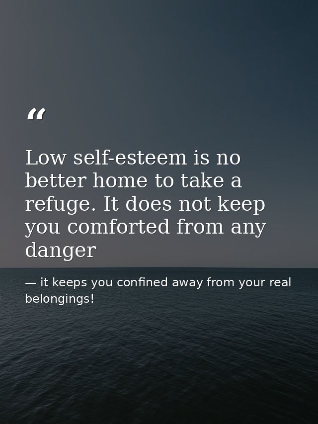 Low self-esteem is no better home to take a refuge. It does not keep you comforted from any danger — it keeps you confined away from your real belongings!