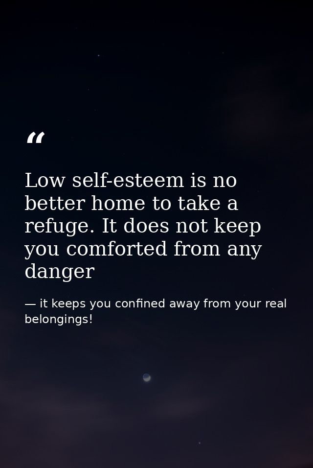 Low self-esteem is no better home to take a refuge. It does not keep you comforted from any danger — it keeps you confined away from your real belongings!