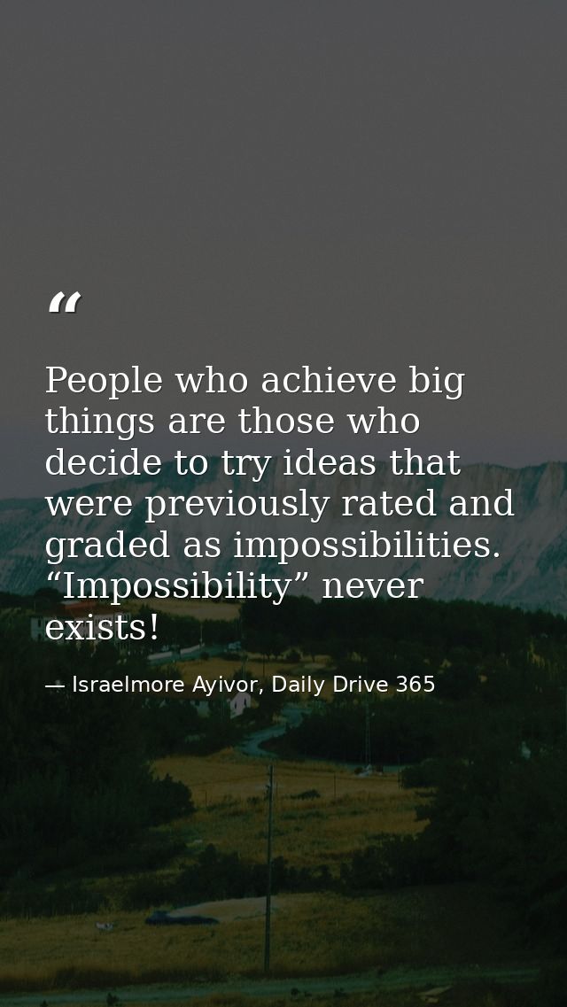 People who achieve big things are those who decide to try ideas that were previously rated and graded as impossibilities — Israelmore Ayivor, Daily Drive 365