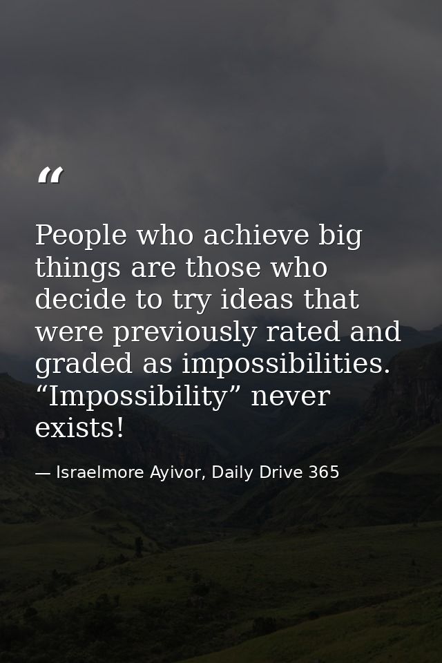 People who achieve big things are those who decide to try ideas that were previously rated and graded as impossibilities — Israelmore Ayivor, Daily Drive 365