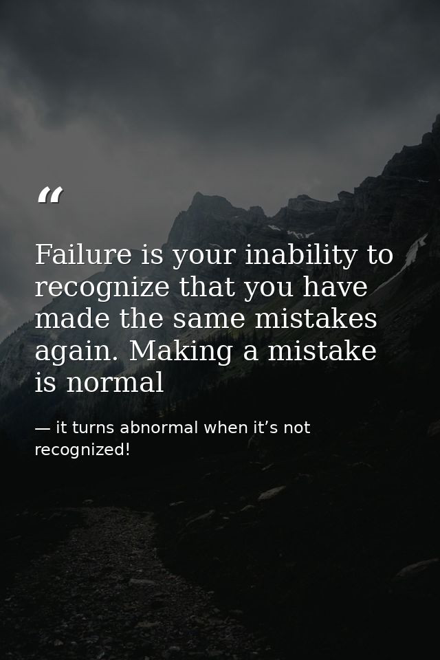 Failure is your inability to recognize that you have made the same mistakes again. Making a mistake is normal — it turns abnormal when it’s not recognized!