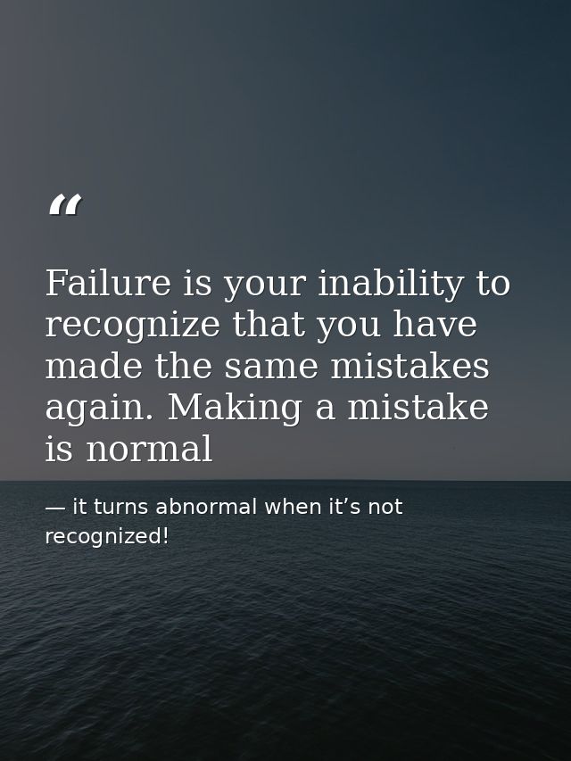 Failure is your inability to recognize that you have made the same mistakes again. Making a mistake is normal — it turns abnormal when it’s not recognized!
