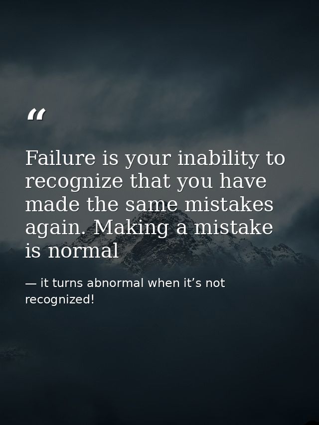 Failure is your inability to recognize that you have made the same mistakes again. Making a mistake is normal — it turns abnormal when it’s not recognized!