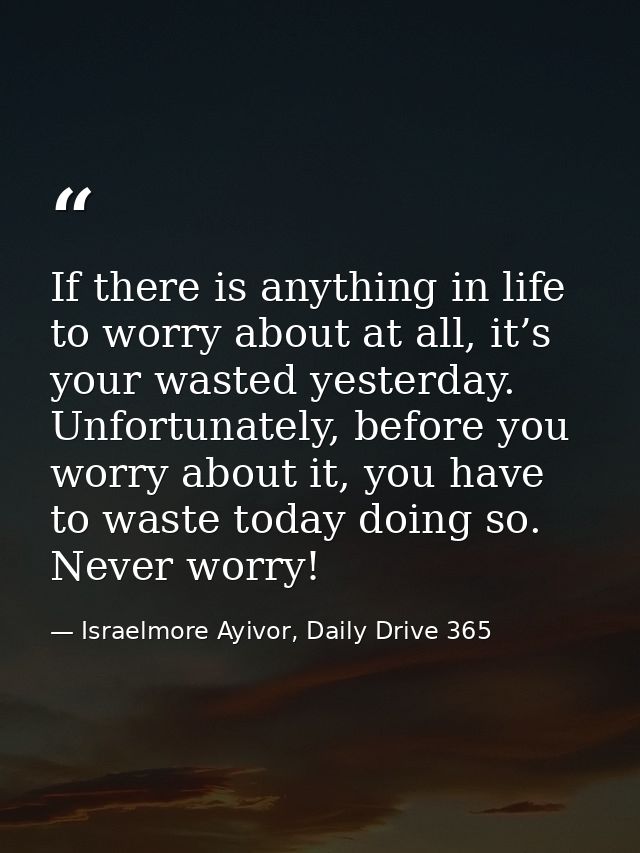 If there is anything in life to worry about at all, it’s your wasted yesterday. Unfortunately, before you worry about it — Israelmore Ayivor, Daily Drive 365