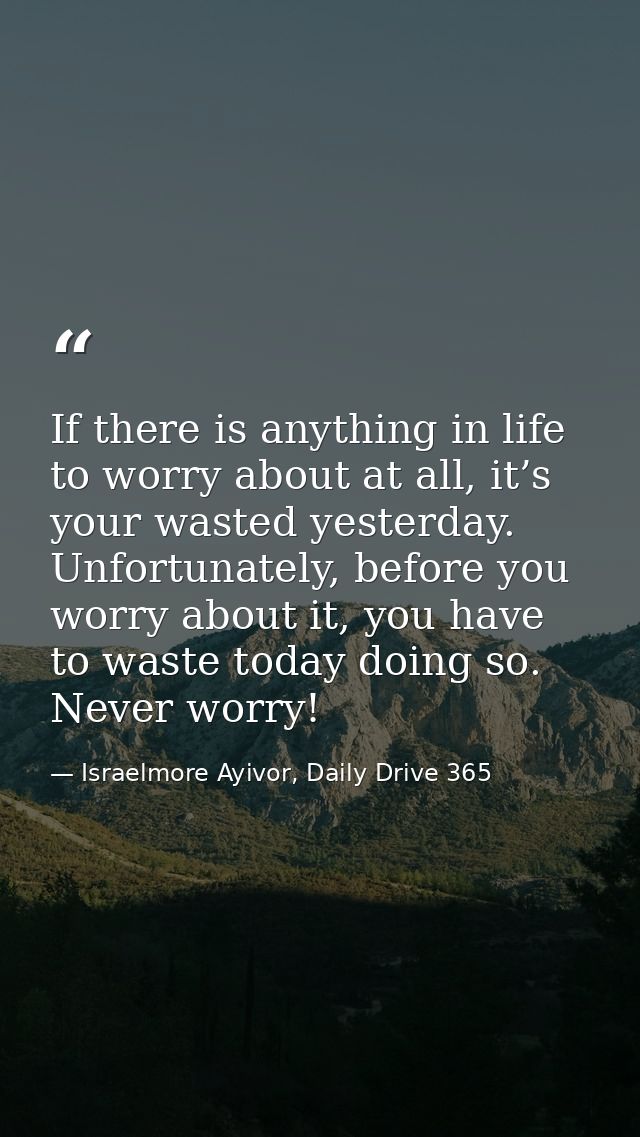 If there is anything in life to worry about at all, it’s your wasted yesterday. Unfortunately, before you worry about it — Israelmore Ayivor, Daily Drive 365